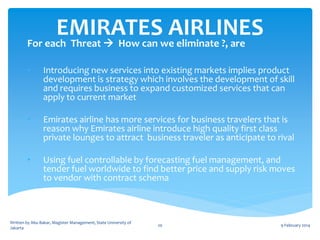 EMIRATESwe eliminate ?, are
AIRLINES
For each Threat  How can
•

Introducing new services into existing markets implies product
development is strategy which involves the development of skill
and requires business to expand customized services that can
apply to current market

•

Emirates airline has more services for business travelers that is
reason why Emirates airline introduce high quality first class
private lounges to attract business traveler as anticipate to rival

•

Using fuel controllable by forecasting fuel management, and
tender fuel worldwide to find better price and supply risk moves
to vendor with contract schema

Written by Abu Bakar, Magister Management, State University of
Jakarta

20

9 February 2014

 