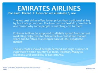 EMIRATESwe eliminate ?, are
AIRLINES
For each Threat  How can
•

The low cost airline offers lower prices than traditional airline
by fascinate promotion. The low cost has flexibility fare that is
one reason why some people is switching cost to them

•

Emirates Airlines be supposed to slightly spread from current
marketing objectives to obtain the low cost airline market
share and to retain its customer base of UAE expatriate
market

•

The key routes should be high demand and large number of
expatriate’s home country like India, Pakistan, Malaysia,
Indonesia and possibility to Eastern Asia

Written by Abu Bakar, Magister Management, State University of
Jakarta

21

9 February 2014

 