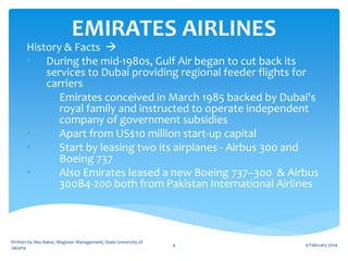 EMIRATES AIRLINES

History & Facts 
• During the mid-1980s, Gulf Air began to cut back its
services to Dubai providing regional feeder flights for
carriers
•
Emirates conceived in March 1985 backed by Dubai's
royal family and instructed to operate independent
company of government subsidies
•
Apart from US$10 million start-up capital
•
Start by leasing two its airplanes - Airbus 300 and
Boeing 737
•
Also Emirates leased a new Boeing 737–300 & Airbus
300B4-200 both from Pakistan International Airlines

Written by Abu Bakar, Magister Management, State University of
Jakarta

4

9 February 2014

 