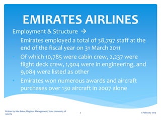 EMIRATES AIRLINES
Employment & Structure 
• Emirates employed a total of 38,797 staff at the
end of the fiscal year on 31 March 2011
• Of which 10,785 were cabin crew, 2,237 were
flight deck crew, 1,904 were in engineering, and
9,084 were listed as other
• Emirates won numerous awards and aircraft
purchases over 130 aircraft in 2007 alone

Written by Abu Bakar, Magister Management, State University of
Jakarta

7

9 February 2014

 