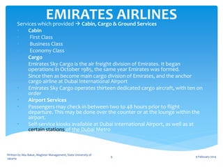 EMIRATES AIRLINES

Services which provided  Cabin, Cargo & Ground Services
•
Cabin
•
First Class
•
Business Class
•
Economy Class
•
Cargo
•
Emirates Sky Cargo is the air freight division of Emirates. It began
operations in October 1985, the same year Emirates was formed.
•
Since then as become main cargo division of Emirates, and the anchor
cargo airline at Dubai International Airport
•
Emirates Sky Cargo operates thirteen dedicated cargo aircraft, with ten on
order
•
Airport Services
•
Passengers may check-in between two to 48 hours prior to flight
departure. This may be done over the counter or at the lounge within the
airport.
•
Self-service kiosks available at Dubai International Airport, as well as at
certain stations of the Dubai Metro

Written by Abu Bakar, Magister Management, State University of
Jakarta

9

9 February 2014

 