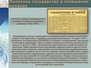 Статья И. Сталина «Головокружение
от успехов. К вопросам колхозного
движения». Март 1930 г.

Неизбежным итогом торопливости, формирования темпов коллективизации стали перегибы и ошибки в колхозном движении. 14 марта 1930 г.
появилось постановление ЦК ВКП(б) «О борьбе с искажениями партлинии
в колхозном движении». Искусственно созданные колхозы начали распадаться. К августу 1930 г. большинство крестьянских хозяйств вышли из
колхозов. Среди ошибок были нарушения добровольности при вступлении крестьян в колхозы, чрезмерное налогообложение индивидуальных
крестьянских хозяйств, из-за чего их ведение теряло всякий смысл, запрет
самостоятельного переселения в другие места и продажи крестьянского
имущества под угрозой его полной конфискации. В ряде случаев раскулачивание проводилось не на основе сплошной коллективизации и затрагивало середняка. Вместо колхозов как основной формы колхозного строительства нередко создавались коммуны, в которых обобществлялись коровы и мелкий скот крестьян.

 