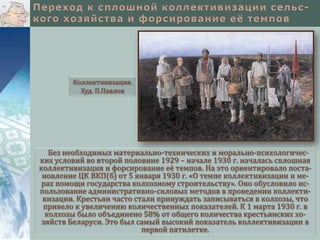 Коллективизация.
Худ. П.Павлов

Без необходимых материально-технических и морально-психологических условий во второй половине 1929 – начале 1930 г. началась сплошная
коллективизация и форсирование её темпов. На это ориентировало постановление ЦК ВКП(б) от 5 января 1930 г. «О темпе коллективизации и мерах помощи государства колхозному строительству». Оно обусловило использование административно-силовых методов в проведении коллективизации. Крестьян часто стали принуждать записываться в колхозы, что
привело к увеличению количественных показателей. К 1 марта 1930 г. в
колхозы было объединено 58% от общего количества крестьянских хозяйств Беларуси. Это был самый высокий показатель коллективизации в
первой пятилетке.

 