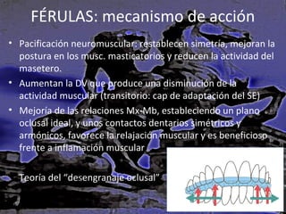 FÉRULAS: mecanismo de acción
• Pacificación neuromuscular: restablecen simetría, mejoran la
postura en los musc. masticatorios y reducen la actividad del
masetero.
• Aumentan la DV que produce una disminución de la
actividad muscular (transitorio: cap de adaptación del SE)
• Mejoría de las relaciones Mx-Mb, estableciendo un plano
oclusal ideal, y unos contactos dentarios simétricos y
armónicos, favorece la relajación muscular y es beneficioso
frente a inflamación muscular
Teoría del “desengranaje oclusal”

 