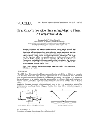 Int. J. on Recent Trends in Engineering and Technology, Vol. 10, No. 2, Jan 2014

Echo Cancellation Algorithms using Adaptive Filters:
A Comparative Study
Pushpalatha.G.S1, Mohan Kumar.N2
1 Asst. Professor, Dr. Ambedkar Institute of Technology,
Department of Electronics and Communication Engineering, Bangalore, India
1Email: pushpalatha13@gmail.com 2Email: mohan.ait@live.com
Abstract— An adaptive filter is a filter that self-adjusts its transfer function according to an
optimization algorithm driven by an error signal. Adaptive filter finds its essence in
applications such as echo cancellation, noise cancellation, system identification and many
others. This paper briefly discusses LMS, NLMS and RLS adaptive filter algorithms for
echo cancellation. For the analysis, an acoustic echo canceller is built using LMS, NLMS
and RLS algorithms and the echo cancelled samples are studied using Spectrogram. The
analysis is further extended with its cross-correlation and ERLE (Echo Return Loss
Enhancement) results. Finally, this paper concludes with a better adaptive filter algorithm
for Echo cancellation. The implementation and analysis is done using MATLAB®,
SIMULINK® and SPECTROGRAM V5.0®.
Index Terms— acoustics, echo, echo cancellation, MATLAB®, SIMULINK®, spectrogram,
ERLE, cross-correlation

I. INTRODUCTION
FIR and IIR digital filters are designed for applications where the desired filter co-efficients are constants.
There are several other digital signal processing applications such as echo cancellation, noise cancellation
where the filter co-efficients are variables and cannot be specified a priori. The only way to get the variable
filter co-efficients is by an equalizer which has adjustable filter co-efficients, which can be optimized to
minimize distortion, on the basis of pre-measured channel characteristics. Such a filter is called an Adaptive
Filter [1].
An adaptive filter used in acoustic echo cancellation is given in Fig. 1. An acoustic echo is one of the
simplest acoustic modelling problems. It happens when the direct signal follows multipath propagation as
shown in Fig. 2.

Figure 1. Adaptive filter in Acoustic Echo Cancellation

DOI: 01.IJRTET.10.2.14
© Association of Computer Electronics and Electrical Engineers, 2013

Figure 2. Multipath Propagation

 