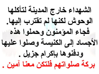 ‫الشهداء خارج المدينة لتأكلها‬
‫الوحوش لكنها لم تقترب إليها.‬
‫فجاء المؤمنون وحملوا هذه‬
‫الجساد إلى الكنيسة وصلوا عليها‬
‫ودفنوها بإكرام جزيل .‬
‫بركة صلواتهم فلتكن معنا آمين .‬

 