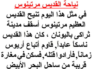 ‫نياحة القديس مرتينوس‬
‫في مث ل هذا اليوم تنيح القديس‬
‫العظيم مرتينوس أسقف مدينة‬
‫اثراكى باليونان ، كان هذا القديس‬
‫ناسكا عابدا , قاوم أتباع أريوس‬
‫,ً‬
‫,ً‬
‫زمانا , فأرادوا قتله , فسكن في مغارة‬
‫,ً‬
‫قريبة من ساح ل البحر البيض‬

 