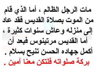 ‫مات الرجل الهظالم ، أما الذي قام‬
‫من الموت بصل ة القديس فقد عاد‬
‫إلى منزله وعاش سنوات كثير ة ،‬
‫أما القديس مرتينوس فبعد أن‬
‫أكمل جهاده الحسن تنيح بسلم .‬
‫بركة صلواته فلتكن معنا آمين .‬

 