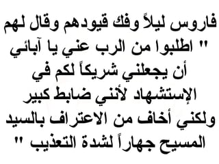 ‫فاروس ليال وفك قيودهم وقال لهم‬
‫و ً‬
‫" اطلبوا من الرب عني يا آبائي‬
‫أن يجعلني شريكا لكم في‬
‫و ً‬
‫الستشهاد لننني ضابط كبير‬
‫ولكني أخاف من العتراف بالسيد‬
‫المسيح جهارا لشدة التعذيب "‬
‫و ً‬

 