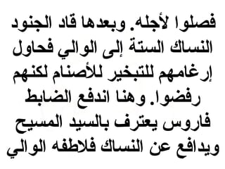 ‫فصلوا لجله. وبعدها قاد الجنود‬
‫النساك الستة إلى الوالي فحاول‬
‫إرغامهم للتبخير للنصنام لكنهم‬
‫رفضوا. وهنا انندفع الضابط‬
‫فاروس يعترف بالسيد المسيح‬
‫ويدافع عن النساك فالطفه الوالي‬

 