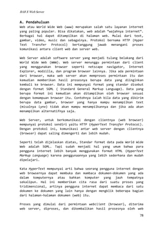BAB X Web Server

A. Pendahuluan
Web atau World Wide Web (www) merupakan salah satu layanan internet
yang paling populer. Bisa dikatakan, web adalah “wajahnya internet”.
Berbagai hal dapat ditampilkan di halaman web. Mulai dari text,
gambar, video, music dan sebagainya. Protokol bernama HTTP (Hyper
Text Transfer Protocol) bertanggung jawab menangani proses
komunikasi antara client web dan server web.
Web Server adalah software server yang menjadi tulang belakang dari
World Wide Web (WWW). Web server menunggu permintaan dari client
yang menggunakan browser seperti netscape navigator, Internet
Explorer, modzilla, dan program browser lainnya. Jika ada permintaan
dari browser, maka web server akan memproses permintaan itu dan
kemudian memberikan hasil prosesnya berupa data yang diinginkan
kembali ke browser. Data ini mempunyai format yang standar disebut
dengan format SGML ( Standard General Markup Language). Data yang
berupa format ini kemudian akan ditampilkan oleh browser sesuai
dengan kemampuan browser itu. Contohnya ialah bila data yang dikirim
berupa data gambar, browser yang hanya mampu menampilkan text
(misalnya lynx) tidak akan mampu menampilkannya dan jika ada akan
menampilkan alternatifnya saja.
Web Server, untuk berkomunikasi dengan clientnya (web browser)
mempunyai protokol sendiri yaitu HTTP (HyperText Transfer Protocol).
Dengan protokol ini, komunikasi antar web server dengan clientnya
(browser) dapat saling dimengerti dan lebih mudah.
Seperti telah dijelaskan diatas, Standar format data pada World Wide
Web adalah SGML. Tapi sudah menjadi hal yang umum bahwa para
pengguna internet lebih banyak menggunakan format HTML (HyperText
Markup Language) karena penggunaannya yang lebih sederhana dan mudah
dipelajari.
Kata HyperText mempunyai arti bahwa seorang pengguna internet dengan
web browsernya dapat membuka dan mambaca dokumen-dokumen yang ada
dalam komputernya atau bahkan komputer yang jauh tempatnya
sekalipun. Hal ini memberikan cita rasa dari suatu proses yang
tridimensional, artinya pengguna internet dapat membaca dari satu
dokumen ke dokumen yang lain hanya dengan mengklik beberapa bagian
dari halaman-halaman dokumen (web) itu.
Proses yang dimulai dari permintaan webclient (browser), diterima
web server, diproses, dan dikembalikan hasil prosesnya oleh web
78

 