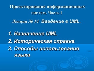 Проектирование информационных
систем. Часть I
Лекция № 14 Введение в UML.

1. Назначение UML
2. Историческая справка
3. Способы использования
языка

 