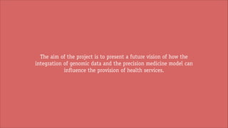 The aim of the project is to present a future vision of how the
integration of genomic data and the precision medicine model can
influence the provision of health services.

 