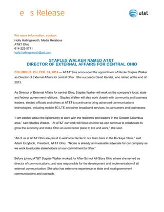 For more information, contact:
Holly Hollingsworth, Media Relations
AT&T Ohio
614-223-5711
holly.hollingsworth@att.com

STAPLES WALKER NAMED AT&T
DIRECTOR OF EXTERNAL AFFAIRS FOR CENTRAL OHIO
COLUMBUS, OH, FEB. 24, 2014 — AT&T* has announced the appointment of Nicole Staples Walker
as Director of External Affairs for central Ohio. She succeeds David Kandel, who retired at the end of
2013.
As Director of External Affairs for central Ohio, Staples Walker will work on the company’s local, state
and federal government relations. Staples Walker will also work closely with community and business
leaders, elected officials and others at AT&T to continue to bring advanced communications
technologies, including mobile 4G LTE and other broadband services, to consumers and businesses.
“I am excited about the opportunity to work with the residents and leaders in the Greater Columbus
area,” said Staples Walker. “At AT&T our work will focus on how we can continue to collaborate to
grow the economy and make Ohio an even better place to live and work,” she said.
“All of us at AT&T Ohio are proud to welcome Nicole to our team here in the Buckeye State,” said
Adam Grzybicki, President, AT&T Ohio. “Nicole is already an invaluable advocate for our company as
we work to educate stakeholders on our commitment to Ohio.”
Before joining AT&T Staples Walker worked for After-School All-Stars Ohio where she served as
director of communications, and was responsible for the development and implementation of all
external communication. She also has extensive experience in state and local government
communications and outreach.

 