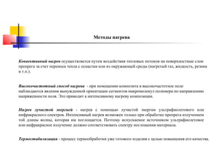 Методы нагрева

Конвективный нагрев осуществляется путем воздействия тепловых потоков на поверхностные слои
препрега за счет переноса тепла с оснастки или из окружающей среды (нагретый газ, жидкость, резина
и т.п.).
Высокочастотный способ нагрева - при помещении композита в высокочастотное поле
наблюдаются явления вынужденной ориентации сегментов макромолекул полимера по направлению
напряженности поля. Это приводит к интенсивному нагреву композиции.
Нагрев лучистой энергией - нагрев с помощью лучистой энергии ультрафиолетового или
инфракрасного спектров. Интенсивный нагрев возможен только при обработке препрега излучением
той длины волны, которая им поглощается. Поэтому испускаемое источником ультрафиолетовое
или инфракрасное излучение должно соответствовать спектру поглощения материала.
Термостабилизация - процесс термообработки уже готового изделия с целью повышения его качества.

 
