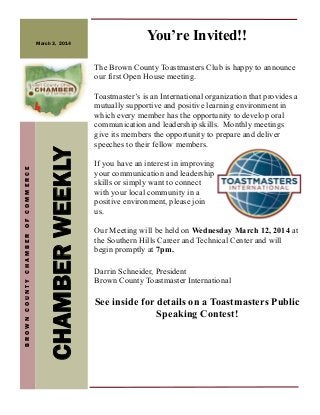 March 3, 2014

You’re Invited!!

CHAMBER WEEKLY

BROWN COUNTY CHAMBER OF COMMERCE

The Brown County Toastmasters Club is happy to announce
our first Open House meeting.
Toastmaster’s is an International organization that provides a
mutually supportive and positive learning environment in
which every member has the opportunity to develop oral
communication and leadership skills. Monthly meetings
give its members the opportunity to prepare and deliver
speeches to their fellow members.
If you have an interest in improving
your communication and leadership
skills or simply want to connect
with your local community in a
positive environment, please join
us.
Our Meeting will be held on Wednesday March 12, 2014 at
the Southern Hills Career and Technical Center and will
begin promptly at 7pm.
Darrin Schneider, President
Brown County Toastmaster International

See inside for details on a Toastmasters Public
Speaking Contest!

 