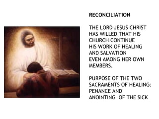 RECONCILIATION
THE LORD JESUS CHRIST
HAS WILLED THAT HIS
CHURCH CONTINUE
HIS WORK OF HEALING
AND SALVATION
EVEN AMONG HER OWN
MEMBERS.
PURPOSE OF THE TWO
SACRAMENTS OF HEALING:
PENANCE AND
ANOINTING OF THE SICK
 
