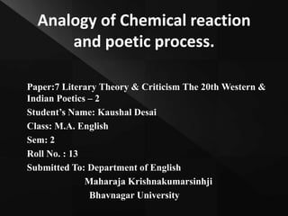 Analogy of Chemical reaction
and poetic process.
Paper:7 Literary Theory & Criticism The 20th Western &
Indian Poetics – 2
Student’s Name: Kaushal Desai
Class: M.A. English
Sem: 2
Roll No. : 13
Submitted To: Department of English
Maharaja Krishnakumarsinhji
Bhavnagar University
 