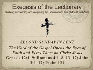 SECOND SUNDAY IN LENT
The Word of the Gospel Opens the Eyes of
Faith and Fixes Them on Christ Jesus
Genesis 12:1–9; Romans 4:1–8, 13–17; John
3:1–17; Psalm 121
 