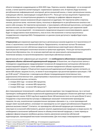 12
области телевидения и радиовещания на 2010-2025 годы. Перечень каналов сформируют не на конкурсной
основе, а путем принятия соответствующего нормативного правового акта. В перечень будут включены
республиканские информационный, культурный, детско-юношеский каналы, а также «региональные каналы,
освещающие события, происходящие в каждой области РТ». Риски для частных вещателей в Таджикистане
обусловлены тем, что концептуальные документы по переходу на цифровое эфирное вещание не
предусматривают никаких возможностей для сохранения их аудитории. Нет перспектив войти в перечень
каналов, доступных всему населению страны, поскольку он формируется из республиканских каналов и вне
какого-либо конкурса. Нет перспектив организовать и транслировать собственный мультиплекс, состоящий из
местных каналов, как это планируется в Кыргызстане. Единственная возможность для сохранения своей
аудитории у частных вещателей – это возможность продолжения вещания в аналоговом формате, однако
будет ли предоставлена такая возможность, пока не ясно. Или включение в платные мультиплексы
государственного оператора ОАО «Телерадиоком» и в данном случае доступность тарифов будет играть
решающую роль.
В Кыргызстане для сохранения аудитории местных и региональных каналов выделено по 2 мультиплекса в 9
зонах и 1 мультиплекс в зоне Баткенской области. Предполагается, что местные частные ТВ-компании
самоорганизуются и за счет собственных средств или привлеченных инвестиций смогут обеспечить
трансляцию всех имеющихся аналоговых каналов на привычную аудиторию. Риски для частных вещателей в
Кыргызстане обусловлены тем, что за весьма короткий срок им нужно решить организационные и
технические вопросы по мультиплексированию и трансляции собственных каналов.
Другой важный аспект цифровизации для вещателей – это необходимость (объективная и законодательная)
наращивать объемы собственной аудиовизуальной продукции. В Казахстане, как в Кыргызстане законы о
телевидении и радиовещании предусматривают положения об определенном соотношении собственной и
ретранслируемой продукции, а также требования о наличии определенного объема национального
аудиовизуального продукта. В Кыргызстане национальный аудиовизуальный продукт должен составлять не
менее 60% объема вещания (то есть, не менее 9 часов ежедневно при расчетном времени трансляции с 7.00
до 23.00 часов)16
. В Казахстане в еженедельном объеме телерадиовещания отечественных теле-,
радиоканалов отечественные теле-, радиопрограммы и музыкальные произведения казахстанских авторов
либо исполнителей должны составлять:
с 1 января 2014 года – не менее 30% процентов;
с 1 января 2016 года – не менее 40% процентов;
с 1 января 2018 года – не менее 50% процентов17
.
Для стимулирования телекомпаний с наибольшим охватом аудитории (как государственных, так и частных)
производить необходимый объем национальной аудиовизуальной продукции в Казахстане действует система
государственного заказа. В 2013 году было выделено более 160 миллионов тенге на эти цели (более $1 млн.)
Государство в лице министерства культуры и информации заказывает телекомпаниям производство
сериалов, ток-шоу, аналитических и документальных программ и фильмов и т.д., и если произведенный
продукт имеет высокий рейтинг, оплачивает его производство за счет средств республиканского бюджета по
довольно высоким ставкам18
. Считается, что производство собственной продукции для телекомпании
невыгодно из-за высокой себестоимости, дешевле закупать аудиовизуальную продукцию на медиа-рынке. Но
необходимость выполнения требований закона по объему отечественной продукции, а также переход на
цифровое эфирное вещание неизбежно должны повлечь увеличение количества собственной
аудиопродукции, производимой местными телекомпаниями. Для этого меры стимулирования и поддержки
16
Пункт 1 статьи 8 Закона КР от 2 июня 2008 года «О телевидении и радиовещании»
17
Пункт 1 статьи 28 Закона РК от 18 января 2012 года «О телерадиовещании»
18
См. информацию по ссылке: http://tengrinews.kz/kazakhstan_news/minkulturyi-potratit-filmyi-goszakazu-smi-160-millionov-tenge-2013-
godu-230216/
 