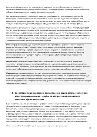 13
должны распространяться на все телекомпании, охватывать как республиканские, так и местные, и
региональные телекомпании; быть разнообразными, а не предусматривать только прямое финансирование
из бюджета преимущественно государственных телекомпаний.
Кыргызстан также планирует введение госзаказа как одной из мер по стимулированию вещателей к
производству качественного национального контента. Каким образом будет функционировать этот
механизм, на кого распространяться – пока неизвестно. Известно лишь, что на цели госзаказа Министерство
культуры, информации и туризма КР запросило в бюджете страны на 2014 год 100 млн.сом ($2 млн.).
В Таджикистане для вещателей актуальны вопросы лицензирования, поскольку Закон РТ от 29 апреля 2004
года «О лицензировании отдельных видов деятельности» предусматривает лицензирование «деятельности в
области телевидения, радиовещания и аудиовизуальных произведений»19
. Существующий в Таджикистане
порядок рассмотрения заявления и выдачи лицензии, который представляется весьма продолжительным по
времени, не способствует увеличению объема производства национального аудиовизуального продукта, как
самими телекомпаниями, так и производящими студиями.
В странах ЦА риски и вызовы для вещателей, связанные с переходом на цифровое эфирное вещание,
разные, но они присутствуют в каждой стране и представляют определенную тревогу. В Казахстане
существует целый спектр вопросов, актуальность которых возрастет по мере отключения аналогового
вещания и перехода на цифровое: доступными ли будут тарифы национального оператора, будет ли
возможность сохранения аудитории, будут ли компенсированы убытки от прекращения вещания в
аналоговом формате и т.д.?
В Кыргызстане частные вещатели должны изыскать возможности – организационные, финансовые,
технические – для организации и трансляции собственного мультиплекса, состоящего только из местных
частных каналов. Кроме этого, существует весьма жесткое законодательное требование о наличии довольно
внушительного объема национального аудиовизуального продукта в общем объеме трансляции.
В Таджикистане угрозу для развития местных телекомпаний в условиях перехода на цифровое эфирное
вещание представляет существующий порядок лицензирования. Считаем, что он должен быть отменен для
вещателей и производителей аудиовизуальной продукции, поскольку их деятельность при цифровом
вещании не будет связана с распространением теле-, радиоканалов с использованием ограниченного ресурса
– радиочастотного спектра.
8. Операторы: лицензирование, распределение радиочастотного спектра в
целях телерадиовещания, тарифы на распространение каналов в
цифровом эфирном вещании
Выше уже отмечалось, что при переходе на цифровое эфирное вещание преобладающей моделью в странах
ЦА является модель, при которой правительство стремится сохранить возможности бесплатного ТВ для
большей части населения посредством трансляции так называемого национального (бесплатного)
мультиплекса на всей территории страны. Для этой цели модернизируется существующая аналоговая
инфраструктура (как правило, за счет бюджетных средств) и назначается единый оператор, ответственный за
формирование мультиплекса и его трансляция. В качестве таких операторов в странах ЦА выступает те же
подведомственные государству организации, которые отвечали за функционирование сети аналоговых
передатчиков и всей технической инфраструктуры: АО «Казтелерадио» (Казахстан), ОАО «Телерадиоком»
19
Статья 17 Закона РТ от 29 апреля 2004 года «О лицензировании отдельных видов деятельности»
 