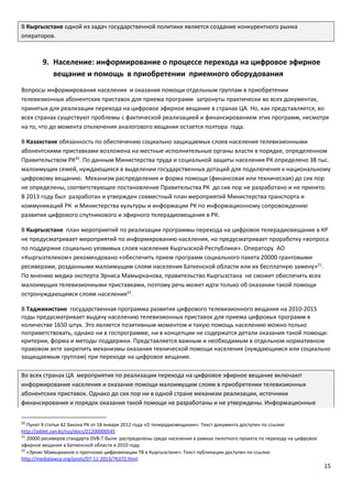 15
В Кыргызстане одной из задач государственной политики является создание конкурентного рынка
операторов.
9. Население: информирование о процессе перехода на цифровое эфирное
вещание и помощь в приобретении приемного оборудования
Вопросы информирования населения и оказания помощи отдельным группам в приобретении
телевизионных абонентских приставок для приема программ затронуты практически во всех документах,
принятых для реализации перехода на цифровое эфирное вещание в странах ЦА. Но, как представляется, во
всех странах существуют проблемы с фактической реализацией и финансированием этих программ, несмотря
на то, что до момента отключения аналогового вещания остается полтора года.
В Казахстане обязанность по обеспечению социально защищаемых слоев населения телевизионными
абонентскими приставками возложена на местные исполнительные органы власти в порядке, определенном
Правительством РК20
. По данным Министерства труда и социальной защиты населения РК определено 38 тыс.
малоимущих семей, нуждающихся в выделении государственных дотаций для подключения к национальному
цифровому вещанию. Механизм распределения и форма помощи (финансовая или техническая) до сих пор
не определены, соответствующее постановление Правительства РК до сих пор не разработано и не принято.
В 2013 году был разработан и утвержден совместный план мероприятий Министерства транспорта и
коммуникаций РК и Министерства культуры и информации РК по информационному сопровождению
развития цифрового спутникового и эфирного телерадиовещания в РК.
В Кыргызстане план мероприятий по реализации программы перехода на цифровое телерадиовещание в КР
не предусматривает мероприятий по информированию населения, но предусматривает проработку «вопроса
по поддержке социально уязвимых слоев населения Кыргызской Республики». Оператору АО
«Кыргызтелеком» рекомендовано «обеспечить прием программ социального пакета 20000 грантовыми
ресиверами, розданными малоимущим слоям населения Баткенской области или их бесплатную замену»21
.
По мнению медиа-эксперта Эрниса Мамырканова, правительство Кыргызстана не сможет обеспечить всех
малоимущих телевизионными приставками, поэтому речь может идти только об оказании такой помощи
остронуждающимся слоям населения22
.
В Таджикистане государственная программа развития цифрового телевизионного вещания на 2010-2015
годы предусматривает выдачу населению телевизионных приставок для приема цифровых программ в
количестве 1650 штук. Это является позитивным моментом и такую помощь населению можно только
поприветствовать, однако ни в госпрограмме, ни в концепции не содержатся детали оказания такой помощи:
критерии, форма и методы поддержки. Представляется важным и необходимым в отдельном нормативном
правовом акте закрепить механизмы оказания технической помощи населения (нуждающимся или социально
защищаемым группам) при переходе на цифровое вещание.
Во всех странах ЦА мероприятия по реализации перехода на цифровое эфирное вещание включают
информирование населения и оказание помощи малоимущим слоям в приобретении телевизионных
абонентских приставок. Однако до сих пор ни в одной стране механизм реализации, источники
финансирования и порядок оказания такой помощи не разработаны и не утверждены. Информационные
20
Пункт 9 статьи 42 Закона РК от 18 января 2012 года «О телерадиовещании». Текст документа доступен по ссылке:
http://adilet.zan.kz/rus/docs/Z1200000545
21
20000 ресиверов стандарта DVB-T были распределены среди населения в рамках пилотного проекта по переходу на цифровое
эфирное вещание в Баткенской области в 2010 году.
22
«Эрнис Мамырканов о прогнозах цифровизации ТВ в Кыргызстане». Текст публикации доступен по ссылке:
http://medialawca.org/posts/07-11-2013/76372.html
 