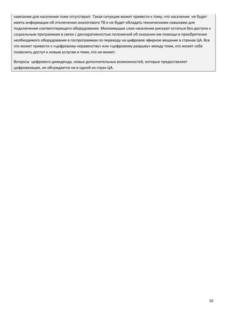 16
кампании для населения тоже отсутствуют. Такая ситуация может привести к тому, что население не будет
иметь информации об отключении аналогового ТВ и не будет обладать техническими навыками для
подключения соответствующего оборудования. Малоимущие слои населения рискуют остаться без доступа к
социальным программам в связи с декларативностью положений об оказании им помощи в приобретении
необходимого оборудования в госпрограммах по переходу на цифровое эфирное вещание в странах ЦА. Все
это может привести к «цифровому неравенству» или «цифровому разрыву» между теми, кто может себе
позволить доступ к новым услугам и теми, кто не может.
Вопросы цифрового дивиденда, новых дополнительных возможностей, которые предоставляет
цифровизация, не обсуждается ни в одной из стран ЦА.
 