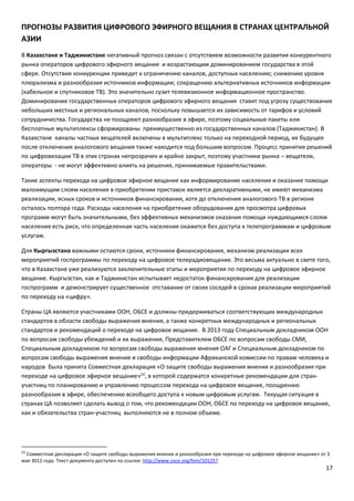 17
ПРОГНОЗЫ РАЗВИТИЯ ЦИФРОВОГО ЭФИРНОГО ВЕЩАНИЯ В СТРАНАХ ЦЕНТРАЛЬНОЙ
АЗИИ
В Казахстане и Таджикистане негативный прогноз связан с отсутствием возможности развития конкурентного
рынка операторов цифрового эфирного вещания и возрастающим доминированием государства в этой
сфере. Отсутствие конкуренции приведет к ограничению каналов, доступных населению; снижению уровня
плюрализма и разнообразия источников информации; сокращению альтернативных источников информации
(кабельное и спутниковое ТВ). Это значительно сузит телевизионное информационное пространство.
Доминирование государственных операторов цифрового эфирного вещания ставит под угрозу существование
небольших местных и региональных каналов, поскольку повышается их зависимость от тарифов и условий
сотрудничества. Государства не поощряют разнообразие в эфире, поэтому социальные пакеты или
бесплатные мультиплексы сформированы преимущественно из государственных каналов (Таджикистан). В
Казахстане каналы частных вещателей включены в мультиплекс только на переходной период, их будущее
после отключения аналогового вещания также находится под большим вопросом. Процесс принятия решений
по цифровизации ТВ в этих странах непрозрачен и крайне закрыт, поэтому участники рынка – вещатели,
операторы - не могут эффективно влиять на решения, принимаемые правительствами.
Такие аспекты перехода на цифровое эфирное вещание как информирование населения и оказание помощи
малоимущим слоям населения в приобретении приставок является декларативными, не имеют механизма
реализации, ясных сроков и источников финансирования, хотя до отключения аналогового ТВ в регионе
осталось полтора года. Расходы населения на приобретение оборудования для просмотра цифровых
программ могут быть значительными, без эффективных механизмов оказания помощи нуждающимся слоям
населения есть риск, что определенная часть населения окажется без доступа к телепрограммам и цифровым
услугам.
Для Кыргызстана важными остаются сроки, источники финансирования, механизм реализации всех
мероприятий госпрограммы по переходу на цифровое телерадиовещание. Это весьма актуально в свете того,
что в Казахстане уже реализуются заключительные этапы и мероприятия по переходу на цифровое эфирное
вещание. Кыргызстан, как и Таджикистан испытывает недостаток финансирования для реализации
госпрограмм и демонстрирует существенное отставание от своих соседей в сроках реализации мероприятий
по переходу на «цифру».
Страны ЦА являются участниками ООН, ОБСЕ и должны придерживаться соответствующих международных
стандартов в области свободы выражения мнения, а также конкретных международных и региональных
стандартов и рекомендаций о переходе на цифровое вещание. В 2013 году Специальным докладчиком ООН
по вопросам свободы убеждений и их выражения, Представителем ОБСЕ по вопросам свободы СМИ,
Специальным докладчиком по вопросам свободы выражения мнения ОАГ и Специальным докладчиком по
вопросам свободы выражения мнения и свободы информации Африканской комиссии по правам человека и
народов была принята Совместная декларация «О защите свободы выражения мнения и разнообразия при
переходе на цифровое эфирное вещание»23
, в которой содержатся конкретные рекомендации для стран-
участниц по планированию и управлению процессом перехода на цифровое вещание, поощрению
разнообразия в эфире, обеспечению всеобщего доступа к новым цифровым услугам. Текущая ситуация в
странах ЦА позволяет сделать вывод о том, что рекомендации ООН, ОБСЕ по переходу на цифровое вещание,
как и обязательства стран-участниц выполняются не в полном объеме.
23
Совместная декларация «О защите свободы выражения мнения и разнообразия при переходе на цифровое эфирное вещание» от 3
мая 3012 года. Текст документа доступен по ссылке: http://www.osce.org/fom/101257
 