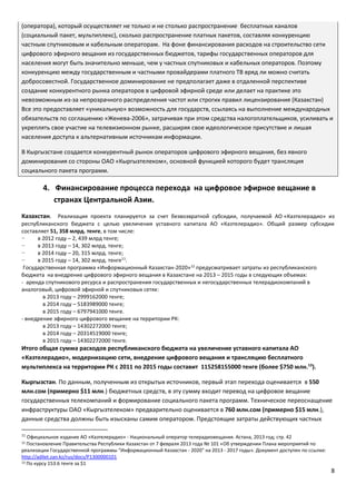 8
(оператора), который осуществляет не только и не столько распространение бесплатных каналов
(социальный пакет, мультиплекс), сколько распространение платных пакетов, составляя конкуренцию
частным спутниковым и кабельным операторам. На фоне финансирования расходов на строительство сети
цифрового эфирного вещания из государственных бюджетов, тарифы государственных операторов для
населения могут быть значительно меньше, чем у частных спутниковых и кабельных операторов. Поэтому
конкуренцию между государственным и частными провайдерами платного ТВ вряд ли можно считать
добросовестной. Государственное доминирование не предполагает даже в отдаленной перспективе
создание конкурентного рынка операторов в цифровой эфирной среде или делает на практике это
невозможным из-за непрозрачного распределения частот или строгих правил лицензирования (Казахстан)
Все это предоставляет «уникальную» возможность для государств, ссылаясь на выполнение международных
обязательств по соглашению «Женева-2006», затрачивая при этом средства налогоплательщиков, усиливать и
укреплять свое участие на телевизионном рынке, расширяя свое идеологическое присутствие и лишая
населения доступа к альтернативным источникам информации.
В Кыргызстане создается конкурентный рынок операторов цифрового эфирного вещания, без явного
доминирования со стороны ОАО «Кыргызтелеком», основной функцией которого будет трансляция
социального пакета программ.
4. Финансирование процесса перехода на цифровое эфирное вещание в
странах Центральной Азии.
Казахстан. Реализация проекта планируется за счет безвозвратной субсидии, получаемой АО «Казтелерадио» из
республиканского бюджета с целью увеличения уставного капитала АО «Казтелерадио». Общий размер субсидии
составляет 51, 358 млрд. тенге, в том числе:
− в 2012 году – 2, 439 млрд тенге;
− в 2013 году – 14, 302 млрд. тенге;
− в 2014 году – 20, 315 млрд. тенге;
− в 2015 году – 14, 302 млрд. тенге11
.
Государственная программа «Информационный Казахстан-2020»12
предусматривает затраты из республиканского
бюджета на внедрение цифрового эфирного вещания в Казахстане на 2013 – 2015 годы в следующих объемах:
- аренда спутникового ресурса и распространения государственных и негосударственных телерадиокомпаний в
аналоговый, цифровой эфирной и спутниковых сетях:
в 2013 году – 2999162000 тенге;
в 2014 году – 5183989000 тенге;
в 2015 году – 6797941000 тенге.
- внедрение эфирного цифрового вещание на территории РК:
в 2013 году – 14302272000 тенге;
в 2014 году – 20314519000 тенге;
в 2015 году – 14302272000 тенге.
Итого общая сумма расходов республиканского бюджета на увеличение уставного капитала АО
«Казтелерадио», модернизацию сети, внедрение цифрового вещания и трансляцию бесплатного
мультиплекса на территории РК с 2011 по 2015 годы составит 115258155000 тенге (более $750 млн.13
).
Кыргызстан. По данным, полученным из открытых источников, первый этап перехода оценивается в 550
млн.сом (примерно $11 млн.) бюджетных средств, в эту сумму входит перевод на цифровое вещание
государственных телекомпаний и формирование социального пакета программ. Техническое переоснащение
инфраструктуры ОАО «Кыргызтелеком» предварительно оценивается в 760 млн.сом (примерно $15 млн.),
данные средства должны быть изысканы самим оператором. Предстоящие затраты действующих частных
11
Официальное издание АО «Казтелерадио» - Национальный оператор телерадиовещания. Астана, 2013 год; cтр. 42
12 Постановление Правительства Республики Казахстан от 7 февраля 2013 года № 101 «Об утверждении Плана мероприятий по
реализации Государственной программы "Информационный Казахстан - 2020" на 2013 - 2017 годы». Документ доступен по ссылке:
http://adilet.zan.kz/rus/docs/P1300000101
13 По курсу 153.6 тенге за $1
 