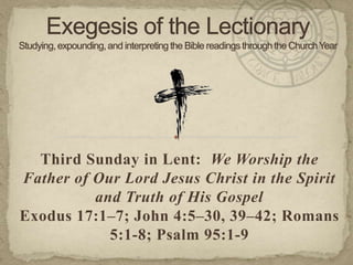 Third Sunday in Lent: We Worship the
Father of Our Lord Jesus Christ in the Spirit
and Truth of His Gospel
Exodus 17:1–7; John 4:5–30, 39–42; Romans
5:1-8; Psalm 95:1-9
 