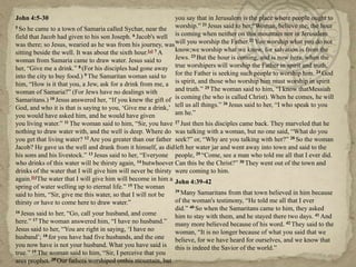 John 4:5-30
5 So he came to a town of Samaria called Sychar, near the
field that Jacob had given to his son Joseph. 6 Jacob's well
was there; so Jesus, wearied as he was from his journey, was
sitting beside the well. It was about the sixth hour.[a] 7 A
woman from Samaria came to draw water. Jesus said to
her, ―Give me a drink.‖ 8 (For his disciples had gone away
into the city to buy food.) 9 The Samaritan woman said to
him, ―How is it that you, a Jew, ask for a drink from me, a
woman of Samaria?‖ (For Jews have no dealings with
Samaritans.) 10 Jesus answered her, ―If you knew the gift of
God, and who it is that is saying to you, ‗Give me a drink,‘
you would have asked him, and he would have given
you living water.‖ 11 The woman said to him, ―Sir, you have
nothing to draw water with, and the well is deep. Where do
you get that living water? 12 Are you greater than our father
Jacob? He gave us the well and drank from it himself, as did
his sons and his livestock.‖ 13 Jesus said to her, ―Everyone
who drinks of this water will be thirsty again, 14 butwhoever
drinks of the water that I will give him will never be thirsty
again.[b]The water that I will give him will become in him a
spring of water welling up to eternal life.‖ 15 The woman
said to him, ―Sir, give me this water, so that I will not be
thirsty or have to come here to draw water.‖
16 Jesus said to her, ―Go, call your husband, and come
here.‖ 17 The woman answered him, ―I have no husband.‖
Jesus said to her, ―You are right in saying, ‗I have no
husband‘; 18 for you have had five husbands, and the one
you now have is not your husband. What you have said is
true.‖ 19 The woman said to him, ―Sir, I perceive that you
area prophet. 20 Our fathers worshiped onthis mountain, but
you say that in Jerusalem is the place where people ought to
worship.‖ 21 Jesus said to her,―Woman, believe me, the hour
is coming when neither on this mountain nor in Jerusalem
will you worship the Father.22 You worship what you do not
know;we worship what we know, for salvation is from the
Jews. 23 But the hour is coming, and is now here, when the
true worshipers will worship the Father in spirit and truth,
for the Father is seeking such people to worship him. 24 God
is spirit, and those who worship him must worship in spirit
and truth.‖ 25 The woman said to him, ―I know thatMessiah
is coming (he who is called Christ). When he comes, he will
tell us all things.‖ 26 Jesus said to her, ―I who speak to you
am he.‖
27 Just then his disciples came back. They marveled that he
was talking with a woman, but no one said, ―What do you
seek?‖ or, ―Why are you talking with her?‖ 28 So the woman
left her water jar and went away into town and said to the
people, 29 ―Come, see a man who told me all that I ever did.
Can this be the Christ?‖ 30 They went out of the town and
were coming to him.
John 4:39-42
39 Many Samaritans from that town believed in him because
of the woman's testimony, ―He told me all that I ever
did.‖ 40 So when the Samaritans came to him, they asked
him to stay with them, and he stayed there two days. 41 And
many more believed because of his word. 42 They said to the
woman, ―It is no longer because of what you said that we
believe, for we have heard for ourselves, and we know that
this is indeed the Savior of the world.‖
 