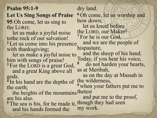 Psalm 95:1-9
Let Us Sing Songs of Praise
95 Oh come, let us sing to
the LORD;
let us make a joyful noise
tothe rock of our salvation!
2 Let us come into his presence
with thanksgiving;
let us make a joyful noise to
him with songs of praise!
3 For the LORD is a great God,
and a great King above all
gods.
4 In his hand are the depths of
the earth;
the heights of the mountains
are his also.
5 The sea is his, for he made it,
and his hands formed the
dry land.
6 Oh come, let us worship and
bow down;
let us kneel before
the LORD, our Maker!
7 For he is our God,
and we are the people of
hispasture,
and the sheep of his hand.
Today, if you hear his voice,
8 do not harden your hearts,
as at Meribah,
as on the day at Massah in
the wilderness,
9 when your fathers put me to
thetest
and put me to the proof,
though they had seen
my work.
 