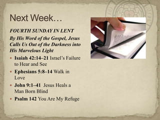 FOURTH SUNDAY IN LENT
By His Word of the Gospel, Jesus
Calls Us Out of the Darkness into
His Marvelous Light
 Isaiah 42:14–21 Israel‘s Failure
to Hear and See
 Ephesians 5:8–14 Walk in
Love
 John 9:1–41 Jesus Heals a
Man Born Blind
 Psalm 142 You Are My Refuge
 