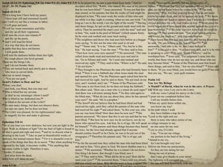 Isaiah 42:14–21; Ephesians 5:8–14; John 9:1–41; John 9:1–7,
13–17, 34–39; Psalm 142
Isaiah 42:14-21
14 For a long time I have held my peace;
I have kept still and restrained myself;
now I will cry out like a woman in labor;
I will gasp and pant.
15 I will lay waste mountains and hills,
and dry up all their vegetation;
I will turn the rivers into islands,[a]
and dry up the pools.
16 And I will lead the blind
in a way that they do not know,
in paths that they have not known
I will guide them.
I will turn the darkness before them into light,
the rough places into level ground.
These are the things I do,
and I do not forsake them.
17 They are turned back and utterly put to shame,
who trust in carved idols,
who say to metal images,
―You are our gods.‖
Israel's Failure to Hear and See
18 Hear, you deaf,
and look, you blind, that you may see!
19 Who is blind but my servant,
or deaf as my messenger whom I send?
Who is blind as my dedicated one,[b]
or blind as the servant of the LORD?
20 He sees many things, but does not observe them;
his ears are open, but he does not hear.
21 The LORD was pleased, for his righteousness' sake,
to magnify his law and make it glorious.
Ephesians 5:8-14
8 for at one time you were darkness, but now you are light in the
Lord. Walk as children of light 9 (for the fruit of light is found in
all that is good and right and true), 10 and try to discern what is
pleasing to the Lord. 11 Take no part in theunfruitful works of
darkness, but instead expose them. 12 For it is shameful even to
speak of the things that they do in secret. 13 But when anything is
exposed by the light, it becomes visible, 14 for anything that
becomes visible is light. Therefore it says,
―Awake, O sleeper,
and arise from the dead,
and Christ will shine on you.‖
John 9:1-41
9 As he passed by, he saw a man blind from birth. 2 And his
disciples asked him, ―Rabbi, who sinned, this man or his parents,
that he was born blind?‖ 3 Jesus answered, ―It was not that this
man sinned, or his parents, but that the works of God might be
displayed in him. 4 We must work the works of him who sent
me while it is day; night is coming, when no one can work. 5 As
long as I am in the world, I am the light of the world.‖ 6 Having
said these things, he spit on the ground and made mud with the
saliva. Then he anointed the man's eyes with the mud 7 and said
to him, ―Go, wash in the pool of Siloam‖ (which means Sent).
So he went and washed and came back seeing.
8 The neighbors and those who had seen him before as a beggar
were saying, ―Is this not the man who used to sit and
beg?‖ 9 Some said, ―It is he.‖ Others said, ―No, but he is like
him.‖ He kept saying, ―I am the man.‖ 10 So they said to him,
―Then how were your eyes opened?‖ 11 He answered, ―The man
called Jesus made mud and anointed my eyes and said to
me, ‗Go to Siloam and wash.‘ So I went and washed and
received my sight.‖ 12 They said to him, ―Where is he?‖ He said,
―I do not know.‖
13 They brought to the Pharisees the man who had formerly been
blind. 14 Now it was a Sabbath day when Jesus made the mud
and opened his eyes. 15 So the Pharisees again asked him how he
had received his sight. And he said to them, ―He put mud on my
eyes, and I washed, and I see.‖ 16 Some of the Pharisees said,
―This man is not from God, for he does not keep the Sabbath.‖
But others said, ―How can a man who is a sinner do such signs?‖
And there was a division among them. 17 So they said again to
the blind man, ―What do you say about him, since he has opened
your eyes?‖ He said, ―He is a prophet.‖
18 The Jews[a] did not believe that he had been blind and had
received his sight, until they called the parents of the man who
had received his sight 19 and asked them, ―Is this your son, who
you say was born blind? How then does he now see?‖ 20 His
parents answered, ―We know that this is our son and that he was
born blind. 21 But how he now sees we do not know, nor do we
know who opened his eyes. Ask him; he is of age. He will speak
for himself.‖ 22 (His parents said these things because they feared
the Jews, for the Jews had already agreed that if anyone
should confess Jesus[b] to be Christ, he was to be put out of the
synagogue.) 23 Therefore his parents said, ―He is of age; ask
him.‖
24 So for the second time they called the man who had been blind
and said to him, ―Give glory to God. We know thatthis man is a
sinner.‖ 25 He answered, ―Whether he is a sinner I do not know.
One thing I do know, that though I was blind, now I
see.‖ 26 They said to him, ―What did he do to you? How did he
open your eyes?‖ 27 He answered them, ―I have told you already,
and you would not listen. Why do you want to hear it again? Do
28
saying, ―You are his disciple, but we are disciples of
Moses. 29 We know that God has spoken to Moses, but as for this
man, we do not know where he comes from.‖ 30 The man
answered, ―Why, this isan amazing thing! You do not know
where he comes from, and yet he opened my eyes. 31 We know
that God does not listen to sinners, but if anyone is a worshiper
of God and does his will, God listens to him. 32 Never since the
world began has it been heard that anyone opened the eyes of a
man born blind. 33 If this man were not from God, he could do
nothing.‖ 34 They answered him, ―You were born in utter sin,
and would you teach us?‖ And they cast him out.
35 Jesus heard that they had cast him out, and having found him
he said, ―Do you believe in the Son of Man?‖[c] 36 He
answered, ―And who is he, sir, that I may believe in
him?‖ 37 Jesus said to him, ―You have seen him, and it is he who
is speaking to you.‖ 38 He said, ―Lord, I believe,‖ and he
worshiped him. 39 Jesus said, ―For judgment I came into this
world, that those who do not see may see, and those who see
may become blind.‖ 40 Some of the Pharisees near him heard
these things, and said to him, ―Are we also blind?‖ 41 Jesus said
to them, ―If you were blind, you would have no guilt;[d] but now
that you say, ‗We see,‘ your guilt remains.
Psalm 142
You Are My Refuge
A Maskil[a] of David, when he was in the cave. A Prayer.
142 With my voice I cry out to the LORD;
with my voice I plead for mercy to the LORD.
2 I pour out my complaint before him;
I tell my trouble before him.
3 When my spirit faints within me,
you know my way!
In the path where I walk
they have hidden a trap for me.
4 Look to the right and see:
there is none who takes notice of me;
no refuge remains to me;
no one cares for my soul.
5 I cry to you, O LORD;
I say, ―You are my refuge,
my portion in the land of the living.‖
6 Attend to my cry,
for I am brought very low!
Deliver me from my persecutors,
for they are too strong for me!
7 Bring me out of prison,
that I may give thanks to your name!
The righteous will surround me,
for you will deal bountifully with me.
 