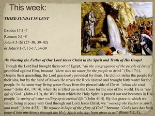 THIRD SUNDAY IN LENT
Exodus 17:1–7
Romans 5:1–8
John 4:5–26 (27–30, 39–42)
or John 9:1-7, 13-17, 34-39
We Worship the Father of Our Lord Jesus Christ in the Spirit and Truth of His Gospel
Though the Lord had brought them out of Egypt, “all the congregation of the people of Israel”
grumbled against Him, because “there was no water for the people to drink” (Ex. 17:1).
Despite their quarreling, the Lord graciously provided for them. He did not strike the people for
their sins, but by the hand of Moses He struck the Rock instead and brought forth water for the
people. In the same way living water flows from the pierced side of Christ “about the sixth
hour” (John 4:6, 19:14), when He is lifted up on the Cross for the sins of the world. He is “the
gift of God” (John 4:10), the Well from which the Holy Spirit is poured out and becomes in His
people “a spring of water welling up to eternal life” (John 4:14). By this grace in which we
stand, being at peace with God through our Lord Jesus Christ, we “worship the Father in spirit
and truth” (John 4:23). “We rejoice in hope of the glory of God,” because “God’s love has been
poured into our hearts through the Holy Spirit who has been given to us” (Rom. 5:2, 5).
 