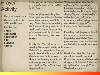  Use your prayer notes.
 Use a verse from the
bible to reflect on.
 Pray for rest.
 P raise
R epentance
A ppreciation
Y ou
E veryone
R esolve
Let us pray to the Father who has
given us the water of eternal life
in His Son.
Father of glory, only the gift of
Your Spirit quenches the thirst of
man. Look in mercy on all the
ways Your Church seeks to bring
the fountain of living water to the
world, and prosper the preaching
of repentance and forgiveness.
Lord, in Your mercy, hear our
prayer.
O holy One, You call us to
worship You in spirit and in truth.
Deliver Your people from drawing
near to You with their lips, while
their hearts are far from You.
Renew our faltering worship and
make our praise a sacrifice
acceptable to You in Your Son‘s
forgiving love…
Welcoming God, Your Son‘s
embrace of the outcast was
limitless. Break down all the
barriers that would keep us from
sharing Your acceptance and love
with others, and help us to
treasure and value each person as
one who is precious to You
through Your Son‘s sacrifice…
Providing God, forgive us for all
the times we grumble or are
forgetful or doubtful of Your
promised provision, and increase
our faith that we might trust You
more…
Gentle One, Your Son does not
quench the smoldering wick.
Remember in mercy all those who
struggle with fear and doubts, and
strengthen them through Your
Word and promises…
 