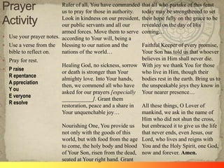  Use your prayer notes.
 Use a verse from the
bible to reflect on.
 Pray for rest.
 P raise
R epentance
A ppreciation
Y ou
E veryone
R esolve
Ruler of all, You have commanded
us to pray for those in authority.
Look in kindness on our president,
our public servants and all our
armed forces. Move them to serve
according to Your will, being a
blessing to our nation and the
nations of the world…
Healing God, no sickness, sorrow
or death is stronger than Your
almighty love. Into Your hands,
then, we commend all who have
asked for our prayers [especially
___________]. Grant them
restoration, peace and a share in
Your unquenchable joy…
Nourishing One, You provide us
not only with the goods of this
world, but with food from the age
to come, the holy body and blood
of Your Son, risen from the dead,
seated at Your right hand. Grant
that all who partake of this feast
today may be strengthened to set
their hope fully on the grace to be
revealed on the day of His
coming…
Faithful Keeper of every promise,
Your Son has told us that whoever
believes in Him shall never die.
With joy we thank You for those
who live in Him, though their
bodies rest in the earth. Bring us to
the unspeakable joys they know in
Your nearer presence…
All these things, O Lover of
mankind, we ask in the name of
Him who did not shun the cross,
but embraced it to give us the life
that never ends, even Jesus, our
Lord, who lives and reigns with
You and the Holy Spirit, one God,
now and forever. Amen.
 