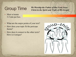  Meet w/teams
3-5 min per box
 What are the major points of your text?
 How does your topic fit the pericope
theme?
 How does it connect to the other texts?
How is it unique?
We Worship the Father of Our Lord Jesus
Christ in the Spirit and Truth of His Gospel
 