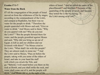 Exodus 17:1-7
Water from the Rock
17 All the congregation of the people of Israel
moved on from the wilderness of Sin by stages,
according to the commandment of the LORD,
and camped at Rephidim, but there was no
water for the people to drink. 2 Therefore the
people quarreled with Moses and said, ―Give us
water to drink.‖ And Moses said to them, ―Why
do you quarrel with me? Why do you test
the LORD?‖ 3 But the people thirsted there for
water, and the people grumbled against Moses
and said, ―Why did you bring us up out of
Egypt, to kill us and our children and our
livestock with thirst?‖ 4 So Moses cried to
the LORD, ―What shall I do with this people?
They are almost ready to stone me.‖ 5 And
the LORD said to Moses, ―Pass on before the
people, taking with you some of the elders of
Israel, and take in your hand the staff
with which you struck the Nile, and
go. 6 Behold, I will stand before you there on the
rock at Horeb, and you shall strike the rock, and
water shall come out of it, and the people will
drink.‖ And Moses did so, in the sight of the
elders of Israel. 7 And he called the name of the
placeMassah[a] and Meribah,[b] because of the
quarreling of the people of Israel, and because
they tested the LORD by saying, ―Is
the LORD among us or not?‖
 