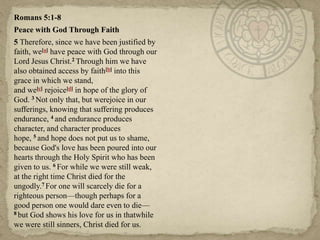 Romans 5:1-8
Peace with God Through Faith
5 Therefore, since we have been justified by
faith, we[a] have peace with God through our
Lord Jesus Christ.2 Through him we have
also obtained access by faith[b] into this
grace in which we stand,
and we[c] rejoice[d] in hope of the glory of
God. 3 Not only that, but werejoice in our
sufferings, knowing that suffering produces
endurance, 4 and endurance produces
character, and character produces
hope, 5 and hope does not put us to shame,
because God's love has been poured into our
hearts through the Holy Spirit who has been
given to us. 6 For while we were still weak,
at the right time Christ died for the
ungodly.7 For one will scarcely die for a
righteous person—though perhaps for a
good person one would dare even to die—
8 but God shows his love for us in thatwhile
we were still sinners, Christ died for us.
 