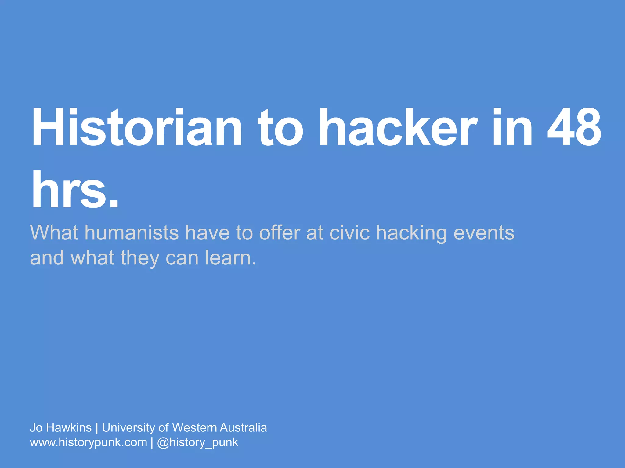 Historian to
hacker in 48 hrs.
What humanists have to offer at civic hacking events
and what they can learn.
Jo Hawkins | University of Western Australia
www.historypunk.com | @history_punk