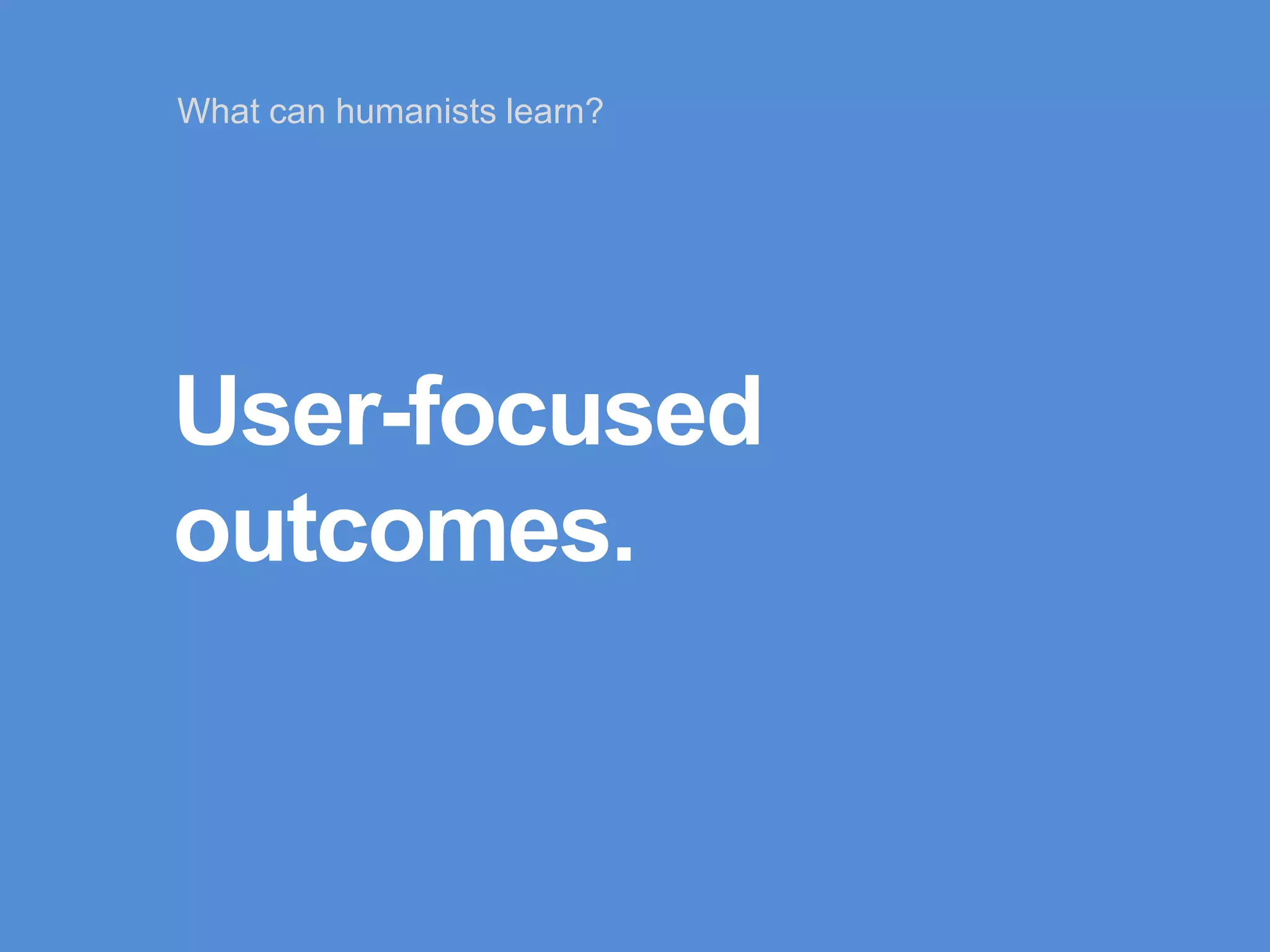 User-focused
outcomes.
What can humanists learn?