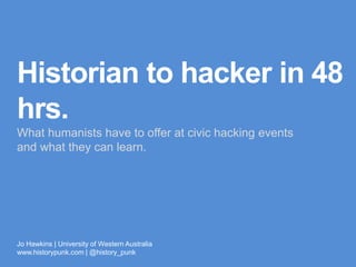 Historian to
hacker in 48 hrs.
What humanists have to offer at civic hacking events 
and what they can learn.
Jo Hawkins | University of Western Australia
www.historypunk.com | @history_punk 
 