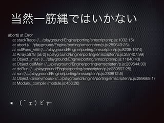 当然一筋縄ではいかない
（｀ェ´）ﾋﾟｬｰ
abort() at Error
at stackTrace (/.../playground/Engine/porting/emscripten/p.js:1032:15)
at abort (/.../playground/Engine/porting/emscripten/p.js:289649:25)
at nullFunc_viiiiii (/.../playground/Engine/porting/emscripten/p.js:8235:1574)
at Array.b978 [as 0] (/playground/Engine/porting/emscripten/p.js:287407:99)
at Object._main (/.../playground/Engine/porting/emscripten/p.js:11640:43)
at Object.callMain (/.../playground/Engine/porting/emscripten/p.js:289544:30)
at doRun (/.../playground/Engine/porting/emscripten/p.js:289597:25)
at run (/.../playground/Engine/porting/emscripten/p.js:289612:5)
at Object.<anonymous> (/.../playground/Engine/porting/emscripten/p.js:289669:1)
at Module._compile (module.js:456:26)
 