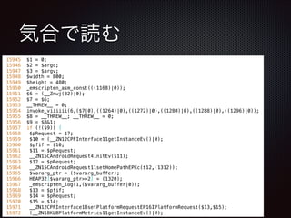 気合で読む
15945 $1 = 0;
15946 $2 = $argc;
15947 $3 = $argv;
15948 $width = 800;
15949 $height = 480;
15950 _emscripten_asm_const(((1168)|0));
15951 $6 = (__Znwj(32)|0);
15952 $7 = $6;
15953 __THREW__ = 0;
15954 invoke_viiiiii(6,($7|0),((1264)|0),((1272)|0),((1280)|0),((1288)|0),((1296)|0));
15955 $8 = __THREW__; __THREW__ = 0;
15956 $9 = $8&1;
15957 if (!($9)) {
15958 $pRequest = $7;
15959 $10 = (__ZN12CPFInterface11getInstanceEv()|0);
15960 $pfif = $10;
15961 $11 = $pRequest;
15962 __ZN15CAndroidRequest4initEv($11);
15963 $12 = $pRequest;
15964 __ZN15CAndroidRequest11setHomePathEPKc($12,(1312));
15965 $vararg_ptr = ($vararg_buffer);
15966 HEAP32[$vararg_ptr>>2] = (1320);
15967 _emscripten_log(1,($vararg_buffer|0));
15968 $13 = $pfif;
15969 $14 = $pRequest;
15970 $15 = $14;
15971 __ZN12CPFInterface18setPlatformRequestEP16IPlatformRequest($13,$15);
15972 (__ZN18KLBPlatformMetrics11getInstanceEv()|0);
 