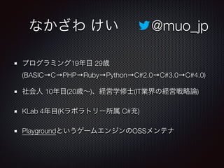  なかざわ けい   @muo_jp
プログラミング19年目 29歳
(BASIC→C→PHP→Ruby→Python→C#2.0→C#3.0→C#4.0)
社会人 10年目(20歳∼)、経営学修士(IT業界の経営戦略論)
KLab 4年目(Kラボラトリー所属 C#充)
PlaygroundというゲームエンジンのOSSメンテナ
 