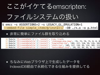 ここがイケてるemscripten:
ファイルシステムの扱い
非常に簡単にファイル群を取り込める
!
!
!
!
ちなみにWebブラウザ上で生成したデータを
IndexedDB経由で永続化できる仕組みを提供してる
$ emcc -s ASSERTIONS=2 -s LEGACY_GL_EMULATION=1
--embed-file simple_item/@/install/ -O0 ./*.o -o p.html
16 Module['FS_createPath']('/', 'install', true, true);
17 Module['FS_createDataFile']('/install', 'itemimage.png.imag', [76, 73, 78, 75, 0, 0, 0,
18 Module['FS_createDataFile']('/install', 'SimpleItem.lua', [102, 117, 110, 99, 116, 105,
19 Module['FS_createDataFile']('/install', 'start.lua', [102, 117, 110, 99, 116, 105, 111,
20 Module['FS_createDataFile']('/install', 'textureBoat.texb', [84, 69, 88, 66, 0, 1, 146,
 
