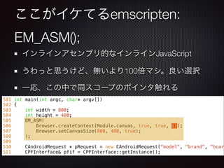ここがイケてるemscripten:
EM_ASM();
インラインアセンブリ的なインラインJavaScript
うわっと思うけど、無いより100倍マシ。良い選択
一応、この中で同スコープのポインタ触れる
501 int main(int argc, char* argv[])
502 {
503 int width = 800;
504 int height = 480;
505 EM_ASM(
506 Browser.createContext(Module.canvas, true, true, {});
507 Browser.setCanvasSize(800, 480, true);
508 );
509
510 CAndroidRequest * pRequest = new CAndroidRequest("model", "brand", "boar
511 CPFInterface& pfif = CPFInterface::getInstance();
 