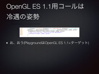 OpenGL ES 1.1用コールは
冷遇の姿勢
お、おう(PlaygroundはOpenGL ES 1.1+ターゲット)
4280 var glTexEnvi = (typeof(_glTexEnvi) != 'undefined') ? _glTexEnvi : function(){};
4281 _glTexEnvi = _emscripten_glTexEnvi = function _glTexEnvi(target, pname, param) {
4282 GLImmediate.TexEnvJIT.hook_texEnvi(target, pname, param);
4283 // Don't call old func, since we are the implementor.
4284 //glTexEnvi(target, pname, param);
4285 };
emscripten/1.13.0/src/library_gl.js あたりを読む
 