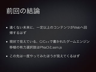 前回の結論
遠くない未来に、一定以上のコンテンツがWebへ回
帰するはず
現状で見えている、C/C++で書かれたゲームエンジン
移植の有力選択肢はPNaClとasm.js
この先は一度やってみたほうが見えてくるはず
 